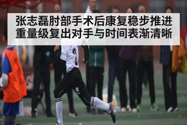 张志磊肘部手术后康复稳步推进 重量级复出对手与时间表渐清晰