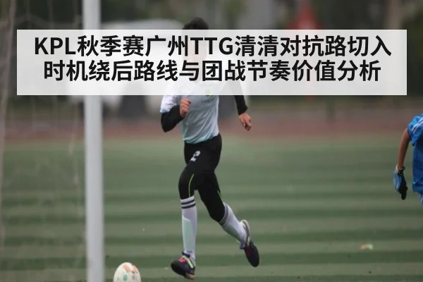 KPL秋季赛广州TTG清清对抗路切入时机绕后路线与团战节奏价值分析